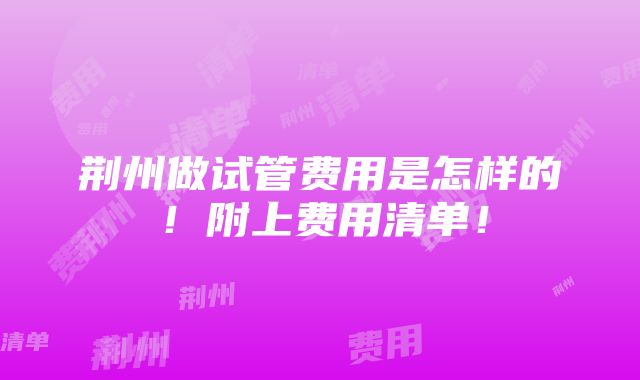 荆州做试管费用是怎样的！附上费用清单！