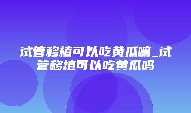 试管移植可以吃黄瓜嘛_试管移植可以吃黄瓜吗