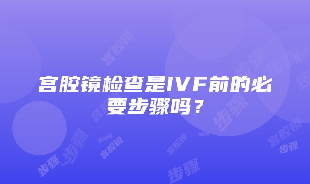 宫腔镜检查是IVF前的必要步骤吗？