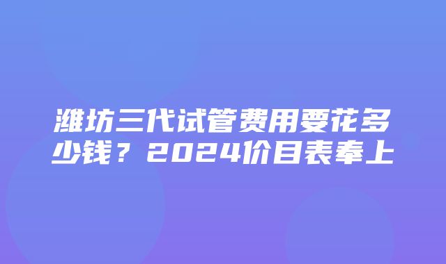 潍坊三代试管费用要花多少钱？2024价目表奉上