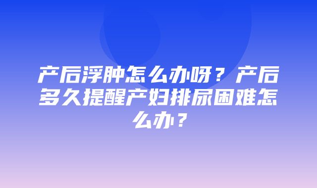 产后浮肿怎么办呀？产后多久提醒产妇排尿困难怎么办？