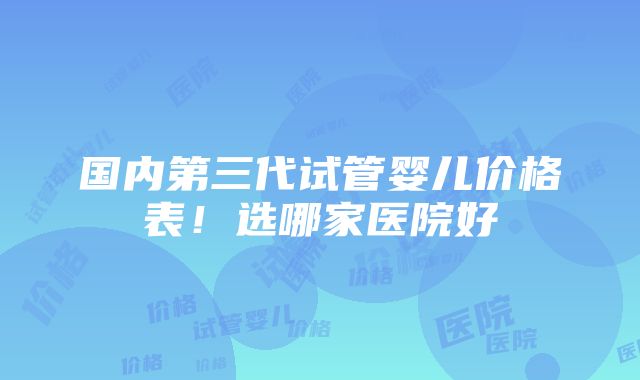 国内第三代试管婴儿价格表！选哪家医院好