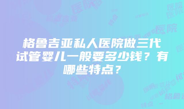 格鲁吉亚私人医院做三代试管婴儿一般要多少钱？有哪些特点？