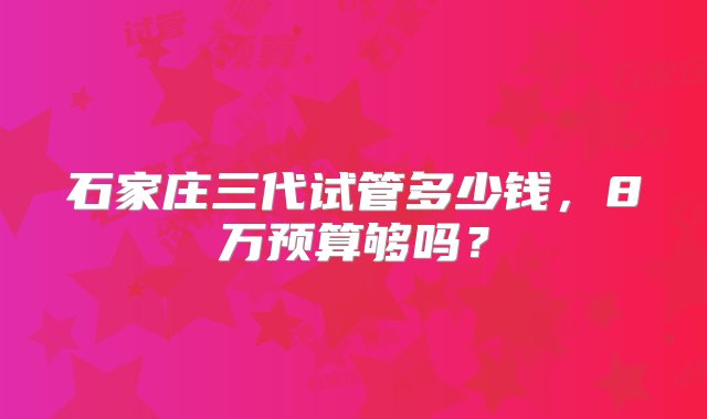 石家庄三代试管多少钱，8万预算够吗？