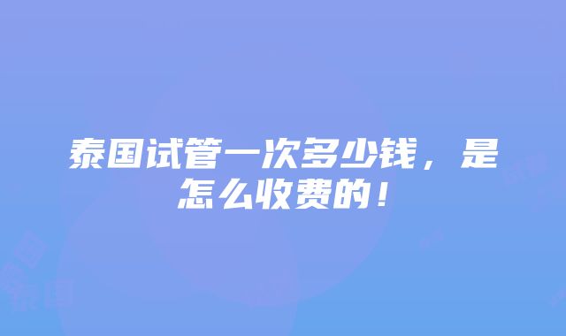 泰国试管一次多少钱，是怎么收费的！