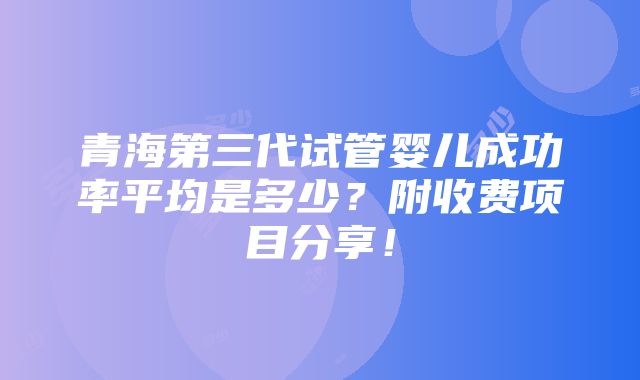 青海第三代试管婴儿成功率平均是多少？附收费项目分享！