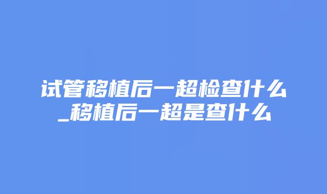 试管移植后一超检查什么_移植后一超是查什么