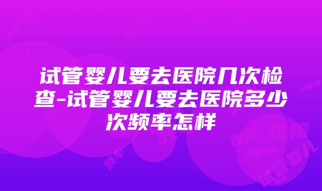 试管婴儿要去医院几次检查-试管婴儿要去医院多少次频率怎样