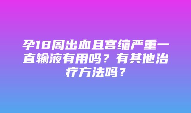 孕18周出血且宫缩严重一直输液有用吗？有其他治疗方法吗？