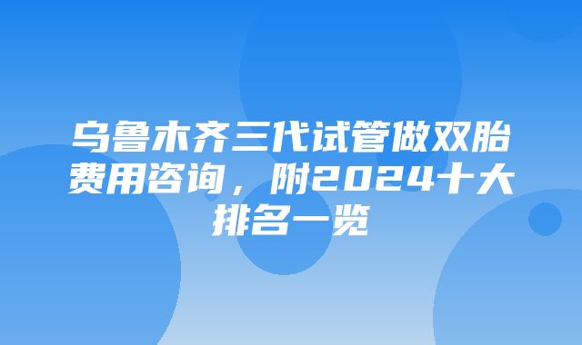 乌鲁木齐三代试管做双胎费用咨询，附2024十大排名一览