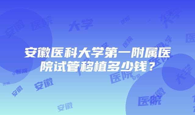 安徽医科大学第一附属医院试管移植多少钱？