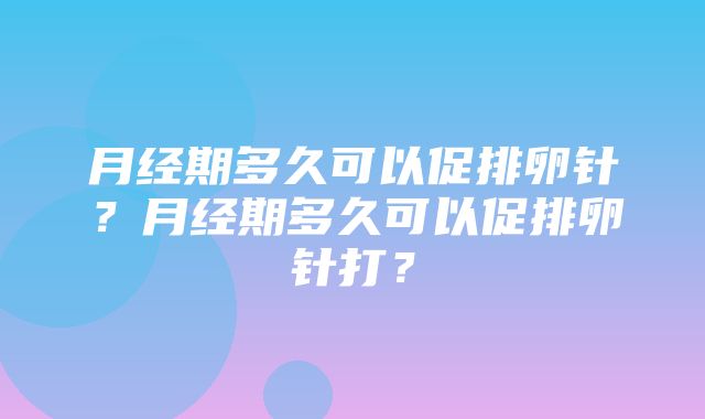 月经期多久可以促排卵针？月经期多久可以促排卵针打？