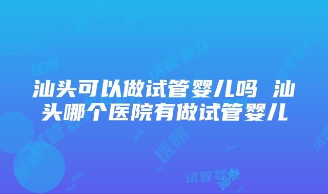 汕头可以做试管婴儿吗 汕头哪个医院有做试管婴儿