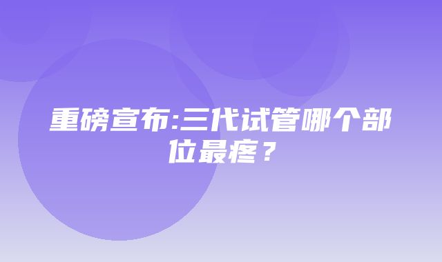 重磅宣布:三代试管哪个部位最疼？