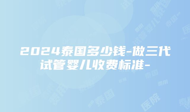 2024泰国多少钱-做三代试管婴儿收费标准-