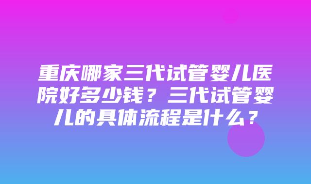 重庆哪家三代试管婴儿医院好多少钱？三代试管婴儿的具体流程是什么？