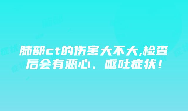 肺部ct的伤害大不大,检查后会有恶心、呕吐症状！