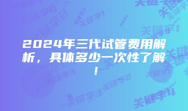 2024年三代试管费用解析，具体多少一次性了解！