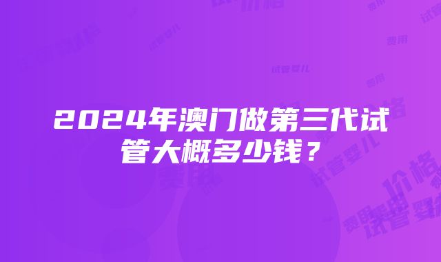 2024年澳门做第三代试管大概多少钱？