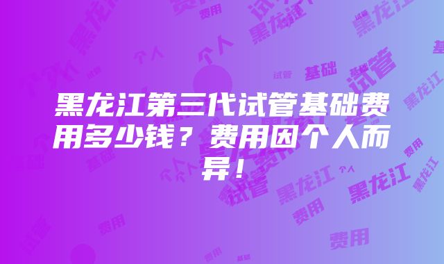 黑龙江第三代试管基础费用多少钱？费用因个人而异！