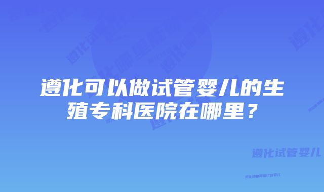 遵化可以做试管婴儿的生殖专科医院在哪里？