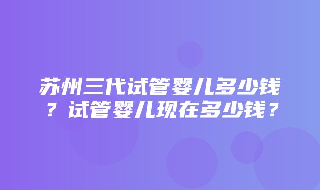 苏州三代试管婴儿多少钱？试管婴儿现在多少钱？