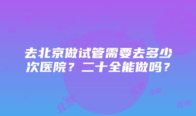 去北京做试管需要去多少次医院？二十全能做吗？