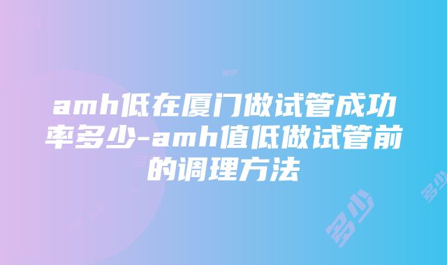 amh低在厦门做试管成功率多少-amh值低做试管前的调理方法