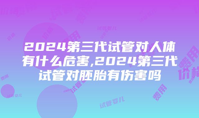 2024第三代试管对人体有什么危害,2024第三代试管对胚胎有伤害吗