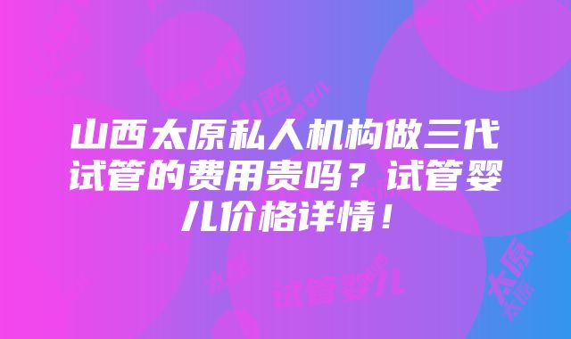 山西太原私人机构做三代试管的费用贵吗？试管婴儿价格详情！