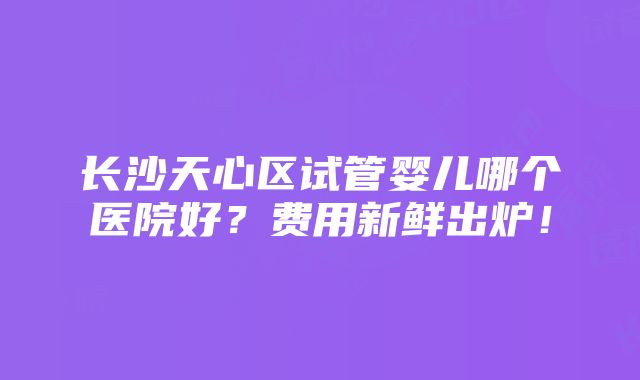 长沙天心区试管婴儿哪个医院好？费用新鲜出炉！