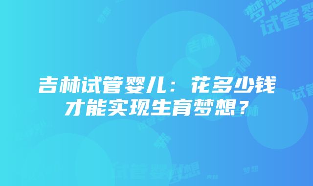 吉林试管婴儿：花多少钱才能实现生育梦想？