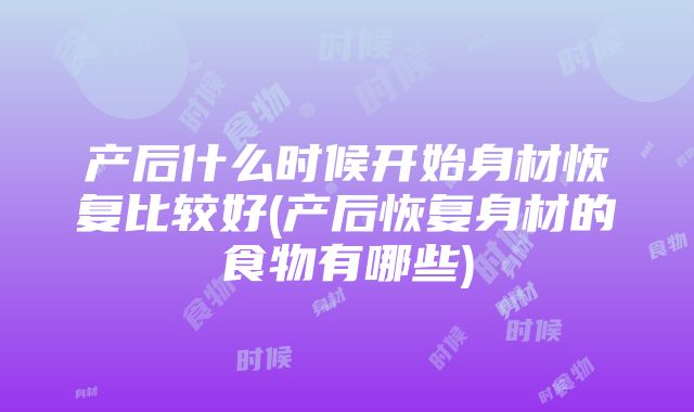 产后什么时候开始身材恢复比较好(产后恢复身材的食物有哪些)