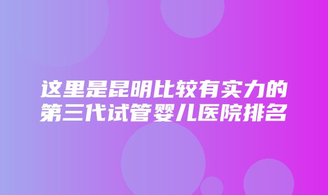 这里是昆明比较有实力的第三代试管婴儿医院排名