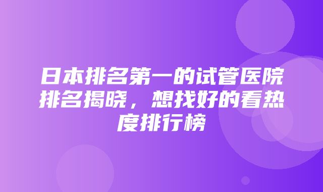 日本排名第一的试管医院排名揭晓，想找好的看热度排行榜