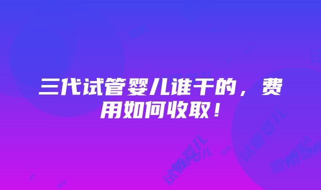 三代试管婴儿谁干的，费用如何收取！