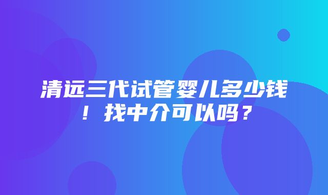 清远三代试管婴儿多少钱！找中介可以吗？