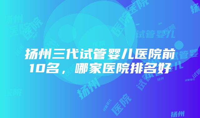 扬州三代试管婴儿医院前10名，哪家医院排名好