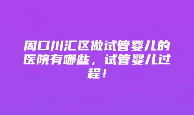 周口川汇区做试管婴儿的医院有哪些，试管婴儿过程！