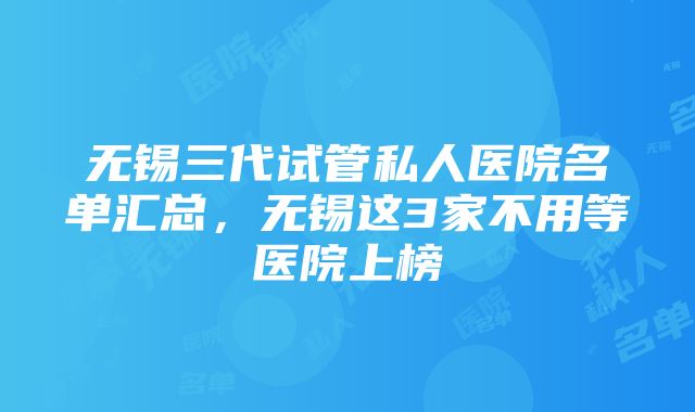 无锡三代试管私人医院名单汇总，无锡这3家不用等医院上榜