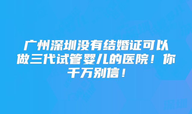 广州深圳没有结婚证可以做三代试管婴儿的医院！你千万别信！