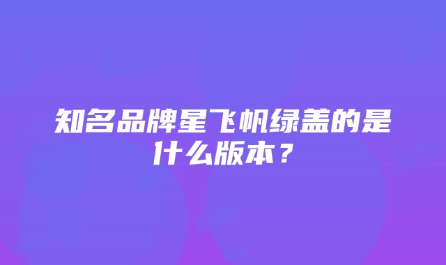 知名品牌星飞帆绿盖的是什么版本？