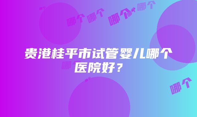 贵港桂平市试管婴儿哪个医院好？