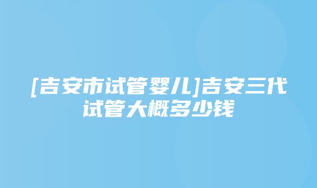 [吉安市试管婴儿]吉安三代试管大概多少钱