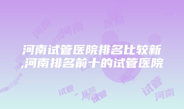 河南试管医院排名比较新,河南排名前十的试管医院