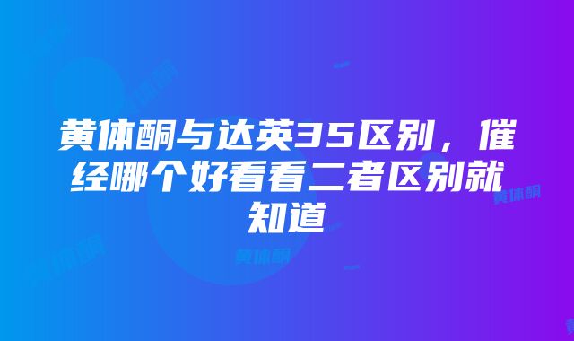 黄体酮与达英35区别，催经哪个好看看二者区别就知道