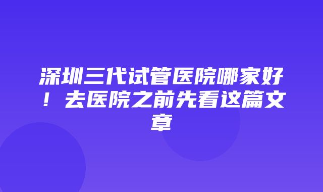 深圳三代试管医院哪家好！去医院之前先看这篇文章