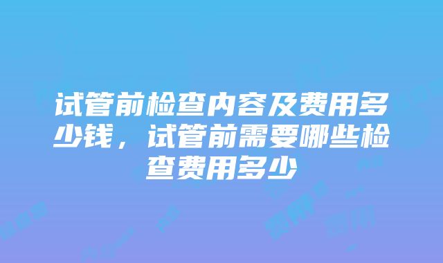 试管前检查内容及费用多少钱，试管前需要哪些检查费用多少