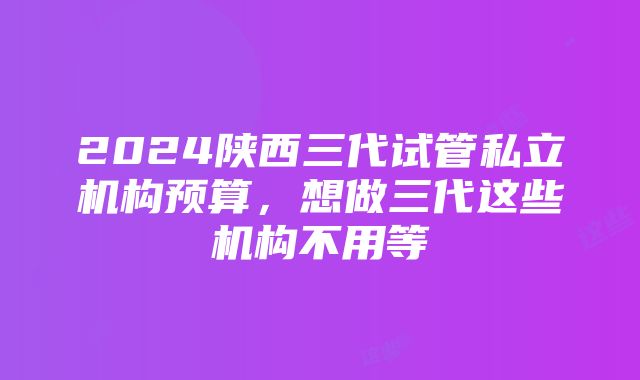 2024陕西三代试管私立机构预算，想做三代这些机构不用等