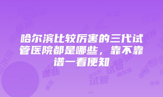 哈尔滨比较厉害的三代试管医院都是哪些，靠不靠谱一看便知